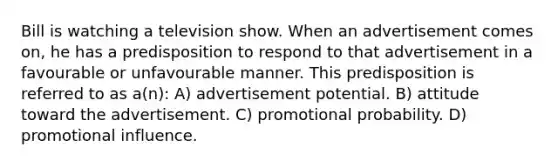 Bill is watching a television show. When an advertisement comes on, he has a predisposition to respond to that advertisement in a favourable or unfavourable manner. This predisposition is referred to as a(n): A) advertisement potential. B) attitude toward the advertisement. C) promotional probability. D) promotional influence.