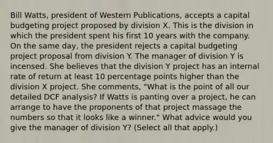 Bill​ Watts, president of Western​ Publications, accepts a capital budgeting project proposed by division X. This is the division in which the president spent his first 10 years with the company. On the same​ day, the president rejects a capital budgeting project proposal from division Y. The manager of division Y is incensed. She believes that the division Y project has an internal rate of return at least 10 percentage points higher than the division X project. She​ comments, "What is the point of all our detailed DCF​ analysis? If Watts is panting over a​ project, he can arrange to have the proponents of that project massage the numbers so that it looks like a​ winner." What advice would you give the manager of division​ Y? ​(Select all that​ apply.)