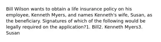 Bill Wilson wants to obtain a life insurance policy on his employee, Kenneth Myers, and names Kenneth's wife, Susan, as the beneficiary. Signatures of which of the following would be legally required on the application?1. Bill2. Kenneth Myers3. Susan