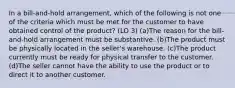 In a bill-and-hold arrangement, which of the following is not one of the criteria which must be met for the customer to have obtained control of the product? (LO 3) (a)The reason for the bill-and-hold arrangement must be substantive. (b)The product must be physically located in the seller's warehouse. (c)The product currently must be ready for physical transfer to the customer. (d)The seller cannot have the ability to use the product or to direct it to another customer.