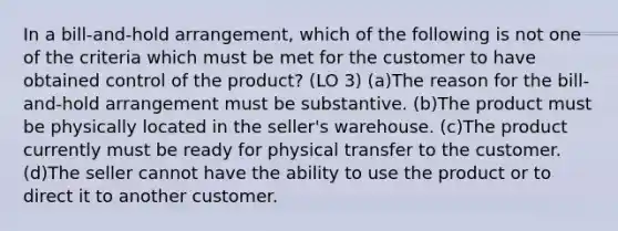 In a bill-and-hold arrangement, which of the following is not one of the criteria which must be met for the customer to have obtained control of the product? (LO 3) (a)The reason for the bill-and-hold arrangement must be substantive. (b)The product must be physically located in the seller's warehouse. (c)The product currently must be ready for physical transfer to the customer. (d)The seller cannot have the ability to use the product or to direct it to another customer.