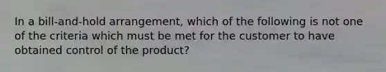 In a bill-and-hold arrangement, which of the following is not one of the criteria which must be met for the customer to have obtained control of the product?