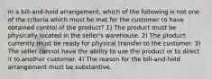 In a bill-and-hold arrangement, which of the following is not one of the criteria which must be met for the customer to have obtained control of the product? 1) The product must be physically located in the seller's warehouse. 2) The product currently must be ready for physical transfer to the customer. 3) The seller cannot have the ability to use the product or to direct it to another customer. 4) The reason for the bill-and-hold arrangement must be substantive.