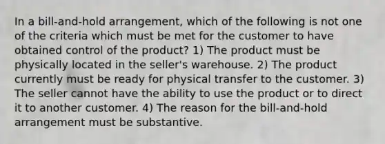 In a bill-and-hold arrangement, which of the following is not one of the criteria which must be met for the customer to have obtained control of the product? 1) The product must be physically located in the seller's warehouse. 2) The product currently must be ready for physical transfer to the customer. 3) The seller cannot have the ability to use the product or to direct it to another customer. 4) The reason for the bill-and-hold arrangement must be substantive.