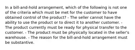 In a bill-and-hold arrangement, which of the following is not one of the criteria which must be met for the customer to have obtained control of the product? - The seller cannot have the ability to use the product or to direct it to another customer. - The product currently must be ready for physical transfer to the customer. - The product must be physically located in the seller's warehouse. - The reason for the bill-and-hold arrangement must be substantive.