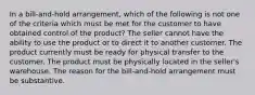 In a bill-and-hold arrangement, which of the following is not one of the criteria which must be met for the customer to have obtained control of the product? The seller cannot have the ability to use the product or to direct it to another customer. The product currently must be ready for physical transfer to the customer. The product must be physically located in the seller's warehouse. The reason for the bill-and-hold arrangement must be substantive.