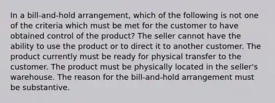 In a bill-and-hold arrangement, which of the following is not one of the criteria which must be met for the customer to have obtained control of the product? The seller cannot have the ability to use the product or to direct it to another customer. The product currently must be ready for physical transfer to the customer. The product must be physically located in the seller's warehouse. The reason for the bill-and-hold arrangement must be substantive.