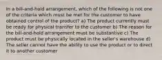 In a bill-and-hold arrangement, which of the following is not one of the criteria which must be met for the customer to have obtained control of the product? a) The product currently must be ready for physical transfer to the customer b) The reason for the bill-and-hold arrangement must be substantive c) The product must be physically located in the seller's warehouse d) The seller cannot have the ability to use the product or to direct it to another customer