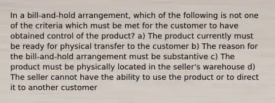 In a bill-and-hold arrangement, which of the following is not one of the criteria which must be met for the customer to have obtained control of the product? a) The product currently must be ready for physical transfer to the customer b) The reason for the bill-and-hold arrangement must be substantive c) The product must be physically located in the seller's warehouse d) The seller cannot have the ability to use the product or to direct it to another customer