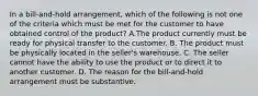 In a bill-and-hold arrangement, which of the following is not one of the criteria which must be met for the customer to have obtained control of the product? A.The product currently must be ready for physical transfer to the customer. B. The product must be physically located in the seller's warehouse. C. The seller cannot have the ability to use the product or to direct it to another customer. D. The reason for the bill-and-hold arrangement must be substantive.