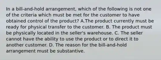 In a bill-and-hold arrangement, which of the following is not one of the criteria which must be met for the customer to have obtained control of the product? A.The product currently must be ready for physical transfer to the customer. B. The product must be physically located in the seller's warehouse. C. The seller cannot have the ability to use the product or to direct it to another customer. D. The reason for the bill-and-hold arrangement must be substantive.