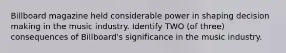 Billboard magazine held considerable power in shaping decision making in the music industry. Identify TWO (of three) consequences of Billboard's significance in the music industry.