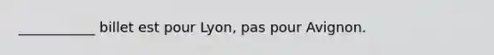 ___________ billet est pour Lyon, pas pour Avignon.