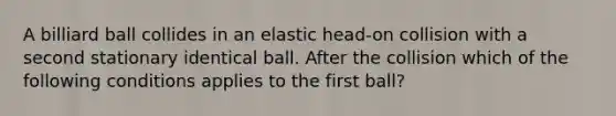 A billiard ball collides in an elastic head-on collision with a second stationary identical ball. After the collision which of the following conditions applies to the first ball?