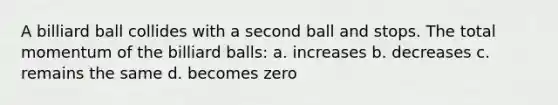 A billiard ball collides with a second ball and stops. The total momentum of the billiard balls: a. increases b. decreases c. remains the same d. becomes zero