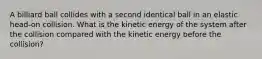 A billiard ball collides with a second identical ball in an elastic head-on collision. What is the kinetic energy of the system after the collision compared with the kinetic energy before the collision?