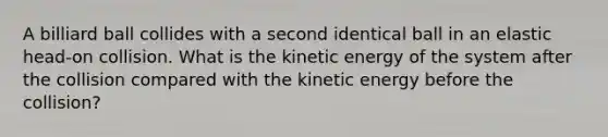 A billiard ball collides with a second identical ball in an elastic head-on collision. What is the kinetic energy of the system after the collision compared with the kinetic energy before the collision?