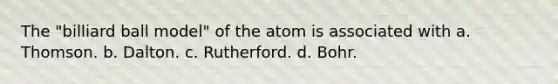 The "billiard ball model" of the atom is associated with a. Thomson. b. Dalton. c. Rutherford. d. Bohr.