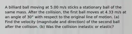 A billiard ball moving at 5.00 m/s sticks a stationary ball of the same mass. After the collision, the first ball moves at 4.33 m/s at an angle of 30° with respect to the original line of motion. (a) Find the velocity (magnitude and direction) of the second ball after the collision. (b) Was the collision inelastic or elastic?