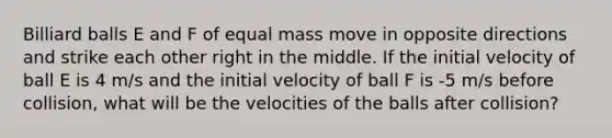 Billiard balls E and F of equal mass move in opposite directions and strike each other right in the middle. If the initial velocity of ball E is 4 m/s and the initial velocity of ball F is -5 m/s before collision, what will be the velocities of the balls after collision?