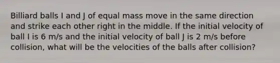 Billiard balls I and J of equal mass move in the same direction and strike each other right in the middle. If the initial velocity of ball I is 6 m/s and the initial velocity of ball J is 2 m/s before collision, what will be the velocities of the balls after collision?