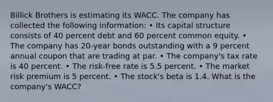 Billick Brothers is estimating its WACC. The company has collected the following information: • Its capital structure consists of 40 percent debt and 60 percent common equity. • The company has 20-year bonds outstanding with a 9 percent annual coupon that are trading at par. • The company's tax rate is 40 percent. • The risk-free rate is 5.5 percent. • The market risk premium is 5 percent. • The stock's beta is 1.4. What is the company's WACC?