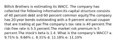 Billick Brothers is estimating its WACC. The company has collected the following information:Its capital structure consists of 40 percent debt and 60 percent common equity.The company has 20-year bonds outstanding with a 9 percent annual coupon that are trading at par.The company's tax rate is 40 percent.The risk-free rate is 5.5 percent.The market risk premium is 5 percent.The stock's beta is 1.4. What is the company's WACC? a. 9.71% b. 9.66% c. 8.31% d. 11.18% e. 11.10%