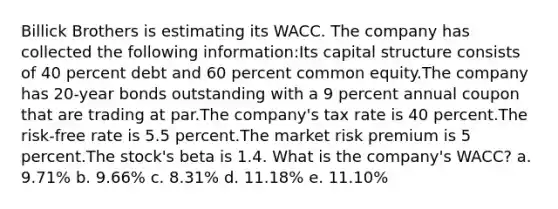 Billick Brothers is estimating its WACC. The company has collected the following information:Its capital structure consists of 40 percent debt and 60 percent common equity.The company has 20-year bonds outstanding with a 9 percent annual coupon that are trading at par.The company's tax rate is 40 percent.The risk-free rate is 5.5 percent.The market risk premium is 5 percent.The stock's beta is 1.4. What is the company's WACC? a. 9.71% b. 9.66% c. 8.31% d. 11.18% e. 11.10%