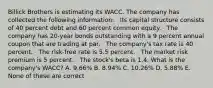 Billick Brothers is estimating its WACC. The company has collected the following information: · Its capital structure consists of 40 percent debt and 60 percent common equity. · The company has 20-year bonds outstanding with a 9 percent annual coupon that are trading at par. · The company's tax rate is 40 percent. · The risk-free rate is 5.5 percent. · The market risk premium is 5 percent. · The stock's beta is 1.4. What is the company's WACC? A. 9.66% B. 8.94% C. 10.26% D. 5.88% E. None of these are correct