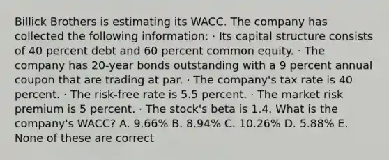 Billick Brothers is estimating its WACC. The company has collected the following information: · Its capital structure consists of 40 percent debt and 60 percent common equity. · The company has 20-year bonds outstanding with a 9 percent annual coupon that are trading at par. · The company's tax rate is 40 percent. · The risk-free rate is 5.5 percent. · The market risk premium is 5 percent. · The stock's beta is 1.4. What is the company's WACC? A. 9.66% B. 8.94% C. 10.26% D. 5.88% E. None of these are correct