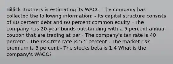 Billick Brothers is estimating its WACC. The company has collected the following information: - Its capital structure consists of 40 percent debt and 60 percent common equity - The company has 20-year bonds outstanding with a 9 percent annual coupon that are trading at par - The company's tax rate is 40 percent - The risk-free rate is 5.5 percent - The market risk premium is 5 percent - The stocks beta is 1.4 What is the company's WACC?