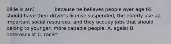 Billie is a(n) _______ because he believes people over age 65 should have their driver's license suspended, the elderly use up important social resources, and they occupy jobs that should belong to younger, more capable people. A. ageist B. heterosexist C. racist