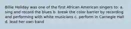 Billie Holiday was one of the first African American singers to: a. sing and record the blues b. break the color barrier by recording and performing with white musicians c. perform in Carnegie Hall d. lead her own band