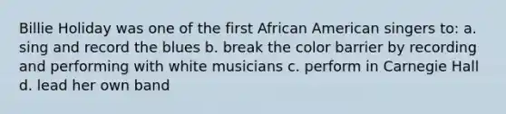 Billie Holiday was one of the first African American singers to: a. sing and record the blues b. break the color barrier by recording and performing with white musicians c. perform in Carnegie Hall d. lead her own band