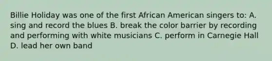 Billie Holiday was one of the first African American singers to: A. sing and record the blues B. break the color barrier by recording and performing with white musicians C. perform in Carnegie Hall D. lead her own band