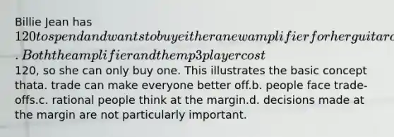 Billie Jean has 120 to spend and wants to buy either a new amplifier for her guitar or a new mp3 player to listen to music while working out. Both the amplifier and the mp3 player cost120, so she can only buy one. This illustrates the basic concept thata. trade can make everyone better off.b. people face trade-offs.c. rational people think at the margin.d. decisions made at the margin are not particularly important.