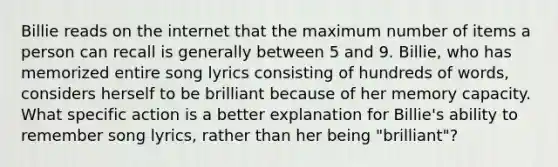 Billie reads on the internet that the maximum number of items a person can recall is generally between 5 and 9. Billie, who has memorized entire song lyrics consisting of hundreds of words, considers herself to be brilliant because of her memory capacity. What specific action is a better explanation for Billie's ability to remember song lyrics, rather than her being "brilliant"?