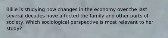 Billie is studying how changes in the economy over the last several decades have affected the family and other parts of society. Which sociological perspective is most relevant to her study?