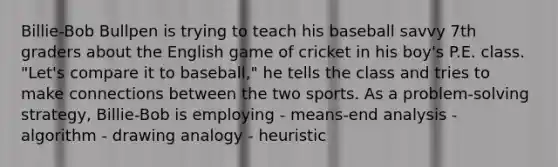 Billie-Bob Bullpen is trying to teach his baseball savvy 7th graders about the English game of cricket in his boy's P.E. class. "Let's compare it to baseball," he tells the class and tries to make connections between the two sports. As a problem-solving strategy, Billie-Bob is employing - means-end analysis - algorithm - drawing analogy - heuristic