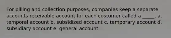 For billing and collection purposes, companies keep a separate accounts receivable account for each customer called a _____. a. temporal account b. subsidized account c. temporary account d. subsidiary account e. general account