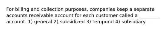 For billing and collection purposes, companies keep a separate accounts receivable account for each customer called a _________ account. 1) general 2) subsidized 3) temporal 4) subsidiary