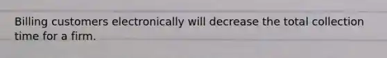 Billing customers electronically will decrease the total collection time for a firm.