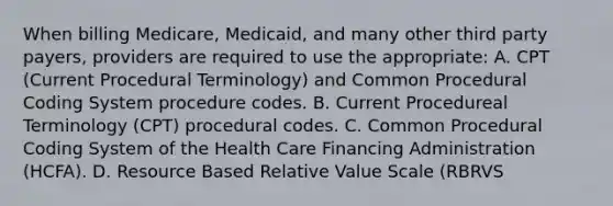 When billing Medicare, Medicaid, and many other third party payers, providers are required to use the appropriate: A. CPT (Current Procedural Terminology) and Common Procedural Coding System procedure codes. B. Current Procedureal Terminology (CPT) procedural codes. C. Common Procedural Coding System of the Health Care Financing Administration (HCFA). D. Resource Based Relative Value Scale (RBRVS