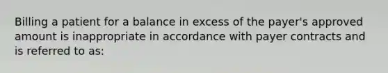 Billing a patient for a balance in excess of the payer's approved amount is inappropriate in accordance with payer contracts and is referred to as: