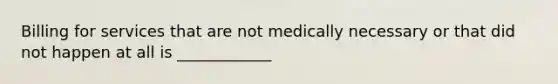 Billing for services that are not medically necessary or that did not happen at all is ____________