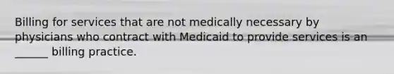 Billing for services that are not medically necessary by physicians who contract with Medicaid to provide services is an ______ billing practice.