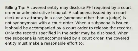 Billing Tip: A covered entity may disclose PHI required by a court order or administrative tribunal. A subpoena issued by a court clerk or an attorney in a case (someone other than a judge) is not synonymous with a court order. When a subpoena is issued, it should be accompanied by a court order to release the records. Only the records specified in the order may be disclosed. When the subpoena is not accompanied by a court order, the covered entity must make a reasonable effort to: