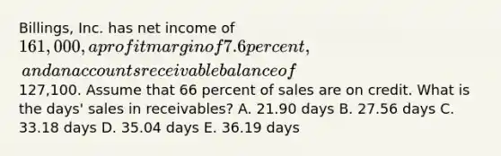 Billings, Inc. has net income of 161,000, a profit margin of 7.6 percent, and an accounts receivable balance of127,100. Assume that 66 percent of sales are on credit. What is the days' sales in receivables? A. 21.90 days B. 27.56 days C. 33.18 days D. 35.04 days E. 36.19 days