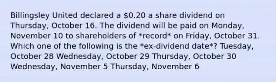 Billingsley United declared a 0.20 a share dividend on Thursday, October 16. The dividend will be paid on Monday, November 10 to shareholders of *record* on Friday, October 31. Which one of the following is the *ex-dividend date*? Tuesday, October 28 Wednesday, October 29 Thursday, October 30 Wednesday, November 5 Thursday, November 6