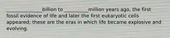 _______________billion to __________million years ago, the first fossil evidence of life and later the first eukaryotic cells appeared; these are the eras in which life became explosive and evolving.